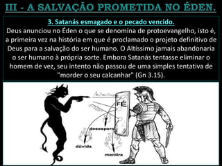 3. Satanás esmagado e o pecado vencido.
Deus anunciou no Éden o que se denomina de protoevangelho, isto é,
a primeira vez na história em que é proclamado o projeto definitivo de
Deus para a salvação do ser humano. O Altíssimo jamais abandonaria
o ser humano à própria sorte. Embora Satanás tentasse eliminar o
homem de vez, seu intento não passou de uma simples tentativa de
"morder o seu calcanhar" (Gn 3.15).
 