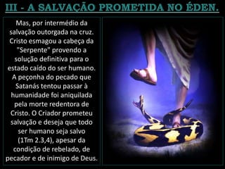 Mas, por intermédio da
salvação outorgada na cruz.
Cristo esmagou a cabeça da
"Serpente" provendo a
solução definitiva para o
estado caído do ser humano.
A peçonha do pecado que
Satanás tentou passar à
humanidade foi aniquilada
pela morte redentora de
Cristo. O Criador prometeu
salvação e deseja que todo
ser humano seja salvo
(1Tm 2.3,4), apesar da
condição de rebelado, de
pecador e de inimigo de Deus.
 
