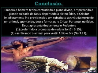 Embora o homem tenha contrariado o plano divino, desprezando o
grande cuidado de Deus dispensado a ele no Éden, o Criador
imediatamente lhe providenciou um substituto através da morte de
um animal, apontando, dessa forma, para Cristo. Portanto, no Éden,
Deus apresenta duplamente o Redentor:
(1) proferindo a promessa de redenção (Gn 3.15);
(2) sacrificando o animal para vestir Adão e Eva (Gn 3.21).
 