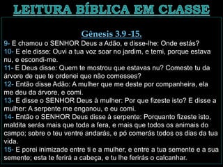 Gênesis 3.9 -15.
9- E chamou o SENHOR Deus a Adão, e disse-lhe: Onde estás?
10- E ele disse: Ouvi a tua voz soar no jardim, e temi, porque estava
nu, e escondi-me.
11- E Deus disse: Quem te mostrou que estavas nu? Comeste tu da
árvore de que te ordenei que não comesses?
12- Então disse Adão: A mulher que me deste por companheira, ela
me deu da árvore, e comi.
13- E disse o SENHOR Deus à mulher: Por que fizeste isto? E disse a
mulher: A serpente me enganou, e eu comi.
14- Então o SENHOR Deus disse à serpente: Porquanto fizeste isto,
maldita serás mais que toda a fera, e mais que todos os animais do
campo; sobre o teu ventre andarás, e pó comerás todos os dias da tua
vida.
15- E porei inimizade entre ti e a mulher, e entre a tua semente e a sua
semente; esta te ferirá a cabeça, e tu lhe ferirás o calcanhar.
 