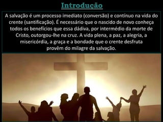 A salvação é um processo imediato (conversão) e contínuo na vida do
crente (santificação). É necessário que o nascido de novo conheça
todos os benefícios que essa dádiva, por intermédio da morte de
Cristo, outorgou-lhe na cruz. A vida plena, a paz, a alegria, a
misericórdia, a graça e a bondade que o crente desfruta
provêm do milagre da salvação.
 