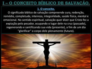 1. O conceito.
O significado bíblico de salvação compreende cura, redenção,
remédio, completude, inteireza, integralidade, saúde física, mental e
emocional. No sentido espiritual, salvação quer dizer que Cristo fez a
expiação pelo pecador, ocupando o lugar dele na cruz (passado),
regenerando e santificando sua vida (presente), a fim de um dia
"glorificar" o corpo dele plenamente (futuro).
 