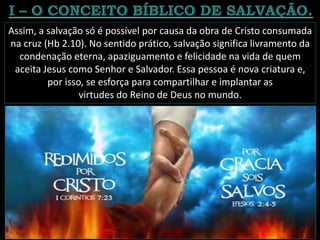 Assim, a salvação só é possível por causa da obra de Cristo consumada
na cruz (Hb 2.10). No sentido prático, salvação significa livramento da
condenação eterna, apaziguamento e felicidade na vida de quem
aceita Jesus como Senhor e Salvador. Essa pessoa é nova criatura e,
por isso, se esforça para compartilhar e implantar as
virtudes do Reino de Deus no mundo.
 