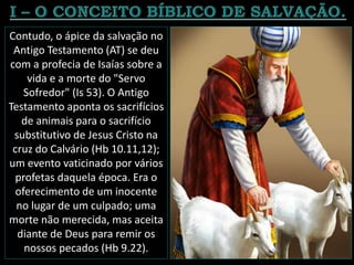 Contudo, o ápice da salvação no
Antigo Testamento (AT) se deu
com a profecia de Isaías sobre a
vida e a morte do "Servo
Sofredor" (Is 53). O Antigo
Testamento aponta os sacrifícios
de animais para o sacrifício
substitutivo de Jesus Cristo na
cruz do Calvário (Hb 10.11,12);
um evento vaticinado por vários
profetas daquela época. Era o
oferecimento de um inocente
no lugar de um culpado; uma
morte não merecida, mas aceita
diante de Deus para remir os
nossos pecados (Hb 9.22).
 