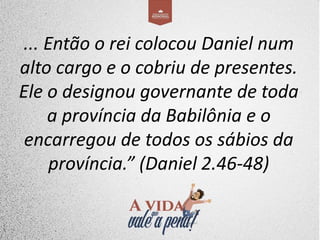 ... Então o rei colocou Daniel num
alto cargo e o cobriu de presentes.
Ele o designou governante de toda
a província da Babilônia e o
encarregou de todos os sábios da
província.” (Daniel 2.46-48)
 