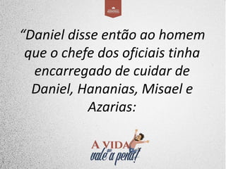 “Daniel disse então ao homem
que o chefe dos oficiais tinha
encarregado de cuidar de
Daniel, Hananias, Misael e
Azarias:
 