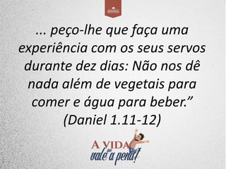 ... peço-lhe que faça uma
experiência com os seus servos
durante dez dias: Não nos dê
nada além de vegetais para
comer e água para beber.”
(Daniel 1.11-12)
 
