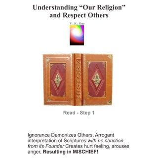 Understanding “Our Religion”
and Respect Others
Read - Step 1
Ignorance Demonizes Others, Arrogant
interpretation of Scriptures with no sanction
from its Founder Creates hurt feeling, arouses
anger, Resulting in MISCHIEF!
VR..O
n
e
 