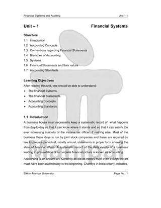 Financial Systems and Auditing                                             Unit – 1



Unit – 1                                             Financial Systems

Structure
1.1 Introduction
1.2 Accounting Concepts
1.3 Conventions regarding Financial Statements
1.4 Branches of Accounting
1.5 Systems
1.6 Financial Statements and their nature
1.7 Accounting Standards


Learning Objectives
After reading this unit, one should be able to understand:
 The financial Systems.
 The financial Statements.
 Accounting Concepts.
 Accounting Standards.


1.1 Introduction
A business house must necessarily keep a systematic record of what happens
from day-to-day so that it can know where it stands and so that it can satisfy the
ever increasing curiosity of the income tax officer, if nothing else. Most of the
business these days is run by joint stock companies and these are required by
law to prepare periodical, mostly annual, statements in proper form showing the
state of financial affairs. A systematic record of the daily events of a business
leading to presentation of a complete financial picture is known as accounting.

Accounting is an ancient art. Certainly as old as money itself even though the art
must have been rudimentary in the beginning. Chankya in India clearly indicates,


Sikkim Manipal University                                              Page No.: 1
 