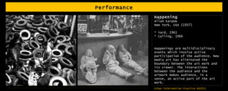 Performance Happening  Allan Karpow New York, USA (1957) * Yard, 1961 * Calling, 1966 Happenings are multidisciplinary events which involve active participation of the audience. New media art has eliminated the boundary between the art work and its viewer. The interactions between the audience and the artwork makes audience, in a sense, an active part of the art work.  