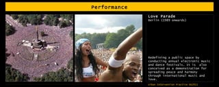 Performance Love Parade Berlin (1989 onwards) Redefining a public space by conducting annual electronic music and dance festivals. It is  also conceived as a demonstration for spreading peace and harmony through international music and love.  