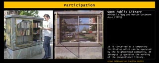 Participation Open Public Library Michael Clegg and Martin Guttmann  Graz (1991) It is conceived as a temporary institution which can be operated by the neighborhood community. It attempts to question the working of the conventional library.  