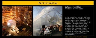Participation Baloon Pavilion Roumlabor Berlin (2008) It is a mobile, hot-air balloon pavilion that is used to change public space into  temporary quarters for the community to get together. A bubble-like dome inflates out of the back of a standard delivery truck and organically situates itself in relation to the surroundings, creating a exclusive structure that changes with different environments. 