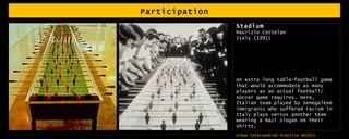 Participation Stadium Maurizio Cattelan Italy (1991) An extra long table-football game that would accommodate as many players as an actual football/ soccer game requires. Here, Italian team played by Senegalese immigrants who suffered racism in Italy plays versus another team wearing a Nazi slogan on their shirts. 