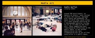 Media Art Radio Ballet Leipzig (2002) Around 500 participants, no dancers or actors – were invited to enter the station, equipped with radios and earphones. By means of which they could listen to a radio program consisting of a choreography gestures (to beg, to sit or lie down on the floor etc). These suggestions were interrupted by reflections on the public space. It was neither demonstration nor mass ornamentation but an act of free association in a public space.  