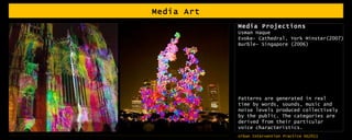 Media Art Media Projections Usman Haque Evoke- Cathedral, York Minster(2007) Burble- Singapore (2006) Patterns are generated in real time by words, sounds, music and noise levels produced collectively by the public. The categories are derived from their particular voice characteristics. 