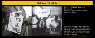 Making Visible Surveillance Camera Players Michael Carter and Bill Brown New York (1996) The Surveillance Camera Players (SCP) is a small, informal group of people who are unconditionally opposed to the installation and use of video surveillance cameras in public places. 