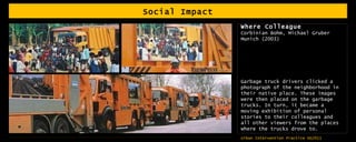 Social Impact Where Colleague Corbinian Bohm, Michael Gruber Munich (2003) Garbage truck drivers clicked a photograph of the neighborhood in their native place. These images were then placed on the garbage trucks. In turn, it became a moving exhibition of personal stories to their colleagues and all other viewers from the places where the trucks drove to. 