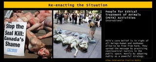 Re-enacting the Situation People for Ethical Treatment of Animals (PETA) Activities  International  PETA's core belief is in right of all beings—human and nonhuman alike—to be free from harm. They spread the message by practicing controversial tactics in the public space; mostly by adopting nudity as a powerful strategy.  