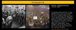 Provocative Monday Demonstration Leipzig (1989) The Monday demonstrations in East Germany were a series of peaceful political protests against the socialist authoritarian government of the German Democratic Republic (GDR) that took place every Monday evening to demand rights such as the freedom to travel to foreign countries and to elect a democratic government. These attempts led to the fall of the Berlin wall and reunification of east and west Germany. 