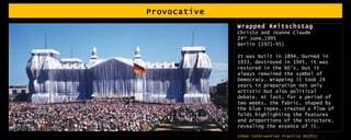 Provocative Wrapped Reitschstag Christo and Jeanne Claude 24 th  June,1995 Berlin (1971-95) It was built in 1894, burned in 1933, destroyed in 1945, it was restored in the 60’s, but it always remained the symbol of Democracy. Wrapping it took 24 years in preparation not only artistic but also political debate. At last, for a period of two weeks, the fabric, shaped by the blue ropes, created a flow of folds highlighting the features and proportions of the structure, revealing the essence of it. 
