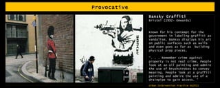 Provocative Bansky Graffiti Bristol (1992- Onwards) Known for his contempt for the government in labeling graffiti as vandalism, Banksy displays his art on public surfaces such as walls and even goes as far as  building physical prop pieces. “ . . . Remember crime against property is not real crime. People look at an oil painting and admire the use of brushstrokes to convey meaning. People look at a graffiti painting and admire the use of a drainpipe to gain access. “   