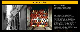 Provocative Iron Curtain  Christo and Jeanne Claude Rue Visconti, Paris (1962) Rue Visconti is one of the narrowest but culturally alive streets in Paris. This ‘Iron Curtain’ was used as a barricade to transform the street into a dead end (same can be extended to an entire city). It was built during the time of conflict in Europe when The Berlin Wall in Germany and post war protests were taking place in Paris.  