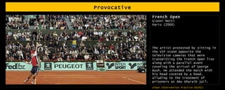 Provocative French Open Gianni Motti Paris (2004) The artist protested by sitting in the VIP stand opposite the television cameras that were transmitting the French Open live along with a parallel event covering the arrival of George Bush. He attended the match with his head covered by a hood, alluding to the treatment of prisoners at Abu Gharaib jail.  