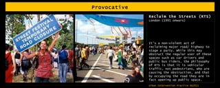 Provocative Reclaim the Streets (RTS)  London (1991 onwars) It’s a non-violent act of reclaiming major road/ highway to stage a party. While this may obstruct the regular user of these spaces such as car drivers and public bus riders, the philosophy of RTS is that it is vehicular traffic, not pedestrians, who are causing the obstruction, and that by occupying the road they are in fact opening up public space.  