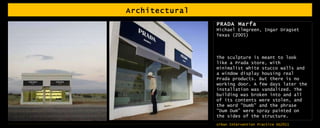 Architectural  PRADA Marfa Michael Elmgreen, Ingar Dragset Texas (2005) The sculpture is meant to look like a Prada store, with minimalist white stucco walls and a window display housing real Prada products. But there is no working door. A few days later the installation was vandalized. The building was broken into and all of its contents were stolen, and the word "Dumb" and the phrase "Dum Dum" were spray painted on the sides of the structure.  