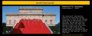 Architectural  Momentarily Monument Braunschweig’s  (2007) The structural intervention consists of erecting a broad staircase in front of the theater connecting to the balcony of the ballroom. During the festival, audiences enter and leave the theater directly via the steps. The red carpet used on the staircase and in the ballroom becomes both an invitation and an emblem for the festival, visible from afar. 