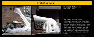 Architectural  Michael Rakowitz New York (1998) The artist custom builds inflatable shelters for homeless people that attach to the exterior outtake vents of a building’s HVAC system. Custom designed for each individual their oddness in the streetscape gives visibility to the homeless, past whom ordinary people walk by without a second glance.  