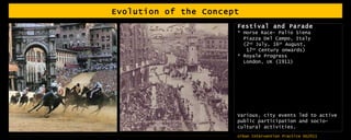 Evolution of the Concept Festival and Parade * Horse Race- Palio Siena Piazza Del Campo, Italy  (2 nd  July, 16 th  August,  17 th  Century onwards) * Royale Progress London, UK (1911) Various, city events led to active public participation and socio-cultural activities. 