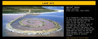 Land Art  Spiral Jetty Robert Smithson Great Salt Lake, Utah (1970) It is formed by 1,500-foot-long, 15-foot-wide counterclockwise coil jutting from the shore of the lake. At the time of its construction, the water level of the lake was low because of a drought. Within a few years, the water level returned to normal and submerged the jetty for the next three decades. Later it kept on emerging based on seasonal changes. 