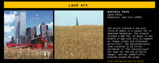 Land Art  Battery Park Agnes Dense Manhattan, New York (1982) The artist planted a two-acre field of wheat in a vacant lot in downtown Manhattan. The artwork yielded 1,000 lbs. of wheat in the middle of New York City to comment on "human values and misplaced priorities". The harvested grain then traveled to 28 cities worldwide in "The International Art Show for the End of World Hunger" and was symbolically planted around the globe. 