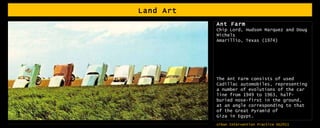 Land Art  Ant Farm Chip Lord, Hudson Marquez and Doug Michels  Amarillio, Texas (1974) The Ant Farm consists of used Cadillac automobiles, representing a number of evolutions of the car line from 1949 to 1963, half-buried nose-first in the ground, at an angle corresponding to that of the Great Pyramid of Giza in Egypt. 
