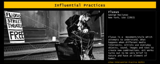 Influential Practices Fluxus George Maciunas New York, USA (1963) Fluxus is a  movement/style which attempts to understand, what happens when different media intersects. Artists use everyday objects, sound, images and text to create new combinations. Art works turns out to be very brief in nature and have an element of humor. 