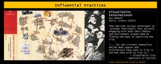 Influential Practices Situationist International Guy Debord Paris, France (1957) They devised various techniques to  provoke individuals into actively engaging with both their bodies and environment around them by finding new ways of exploring the city.  “………  let the citizens themselves decide what spaces and architecture they want to live in and how they wish to live in.”  - Situationist City - Spectacle of Society 