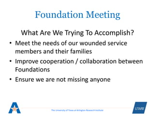 The University of Texas at Arlington Research Institute
Foundation Meeting
What Are We Trying To Accomplish?
• Meet the needs of our wounded service
members and their families
• Improve cooperation / collaboration between
Foundations
• Ensure we are not missing anyone
 