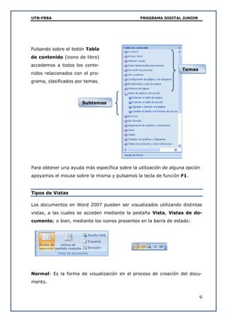 UTN-FRBA PROGRAMA DIGITAL JUNIOR
9
Para obtener una ayuda más específica sobre la utilización de alguna opción
apoyamos el mouse sobre la misma y pulsamos la tecla de función F1.
Tipos de Vistas
Los documentos en Word 2007 pueden ser visualizados utilizando distintas
vistas, a las cuales se acceden mediante la pestaña Vista, Vistas de do-
cumento; o bien, mediante los iconos presentes en la barra de estado:
Normal: Es la forma de visualización en el proceso de creación del docu-
mento.
Pulsando sobre el botón Tabla
de contenido (icono de libro)
accedemos a todos los conte-
nidos relacionados con el pro-
grama, clasificados por temas.
Subtemas
Temas
 