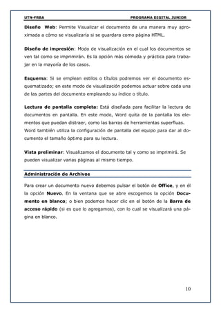 UTN-FRBA PROGRAMA DIGITAL JUNIOR
10
Diseño Web: Permite Visualizar el documento de una manera muy apro-
ximada a cómo se visualizaría si se guardara como página HTML.
Diseño de impresión: Modo de visualización en el cual los documentos se
ven tal como se imprimirán. Es la opción más cómoda y práctica para traba-
jar en la mayoría de los casos.
Esquema: Si se emplean estilos o títulos podremos ver el documento es-
quematizado; en este modo de visualización podemos actuar sobre cada una
de las partes del documento empleando su índice o título.
Lectura de pantalla completa: Está diseñada para facilitar la lectura de
documentos en pantalla. En este modo, Word quita de la pantalla los ele-
mentos que puedan distraer, como las barras de herramientas superfluas.
Word también utiliza la configuración de pantalla del equipo para dar al do-
cumento el tamaño óptimo para su lectura.
Vista preliminar: Visualizamos el documento tal y como se imprimirá. Se
pueden visualizar varias páginas al mismo tiempo.
Administración de Archivos
Para crear un documento nuevo debemos pulsar el botón de Office, y en él
la opción Nuevo. En la ventana que se abre escogemos la opción Docu-
mento en blanco; o bien podemos hacer clic en el botón de la Barra de
acceso rápido (si es que lo agregamos), con lo cual se visualizará una pá-
gina en blanco.
 