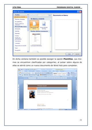UTN-FRBA PROGRAMA DIGITAL JUNIOR
11
En dicha ventana también es posible escoger la opción Plantillas. Las mis-
mas se encuentran clasificadas por categorías; al pulsar sobre alguna de
ellas se abrirá como un nuevo documento de Word listo para completar.
 
