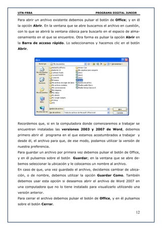 UTN-FRBA PROGRAMA DIGITAL JUNIOR
12
Para abrir un archivo existente debemos pulsar el botón de Office; y en él
la opción Abrir. En la ventana que se abre buscamos el archivo en cuestión,
con lo que se abrirá la ventana clásica para buscarlo en el espacio de alma-
cenamiento en el que se encuentre. Otra forma es pulsar la opción Abrir en
la Barra de acceso rápido. Lo seleccionamos y hacemos clic en el botón
Abrir.
Recordemos que, si en la computadora donde comenzaremos a trabajar se
encuentran instaladas las versiones 2003 y 2007 de Word, debemos
primero abrir el programa en el que estamos acostumbrados a trabajar y
desde él, el archivo para que, de ese modo, podamos utilizar la versión de
nuestra preferencia.
Para guardar un archivo por primera vez debemos pulsar el botón de Office,
y en él pulsamos sobre el botón Guardar; en la ventana que se abre de-
bemos seleccionar la ubicación y le colocamos un nombre al archivo.
En caso de que, una vez guardado el archivo, decidamos cambiar de ubica-
ción, o de nombre, debemos utilizar la opción Guardar Como. También
debemos usar esta opción si deseamos abrir el archivo de Word 2007 en
una computadora que no lo tiene instalado para visualizarlo utilizando una
versión anterior.
Para cerrar el archivo debemos pulsar el botón de Office, y en él pulsamos
sobre el botón Cerrar.
 