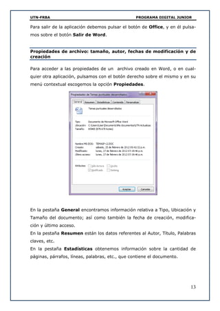 UTN-FRBA PROGRAMA DIGITAL JUNIOR
13
Para salir de la aplicación debemos pulsar el botón de Office, y en él pulsa-
mos sobre el botón Salir de Word.
Propiedades de archivo: tamaño, autor, fechas de modificación y de
creación
Para acceder a las propiedades de un archivo creado en Word, o en cual-
quier otra aplicación, pulsamos con el botón derecho sobre el mismo y en su
menú contextual escogemos la opción Propiedades.
En la pestaña General encontramos información relativa a Tipo, Ubicación y
Tamaño del documento; así como también la fecha de creación, modifica-
ción y último acceso.
En la pestaña Resumen están los datos referentes al Autor, Título, Palabras
claves, etc.
En la pestaña Estadísticas obtenemos información sobre la cantidad de
páginas, párrafos, líneas, palabras, etc., que contiene el documento.
 