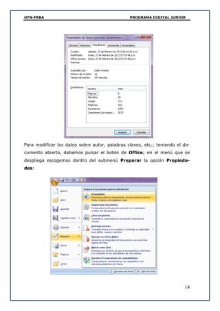 UTN-FRBA PROGRAMA DIGITAL JUNIOR
14
Para modificar los datos sobre autor, palabras claves, etc.; teniendo el do-
cumento abierto, debemos pulsar el botón de Office; en el menú que se
despliega escogemos dentro del submenú Preparar la opción Propieda-
des:
 