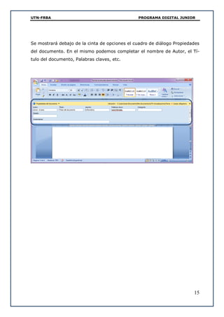 UTN-FRBA PROGRAMA DIGITAL JUNIOR
15
Se mostrará debajo de la cinta de opciones el cuadro de diálogo Propiedades
del documento. En el mismo podemos completar el nombre de Autor, el Tí-
tulo del documento, Palabras claves, etc.
 