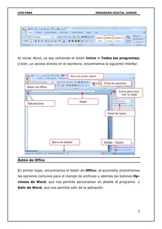 UTN-FRBA PROGRAMA DIGITAL JUNIOR
2
Al iniciar Word, ya sea utilizando el botón Inicio > Todos los programas;
o bien, un acceso directo en el escritorio, encontramos la siguiente interfaz:
Botón de Office
En primer lugar, encontramos el botón de Office; al accionarlo encontramos
las opciones comunes para el manejo de archivos y además los botones Op-
ciones de Word, que nos permite personalizar en detalle el programa y
Salir de Word, que nos permite salir de la aplicación.
Cinta de opciones
Barra de acceso rápido
Botón de Office
Panel de tarea
Vistas - Zoom
Regla
Tabulaciones
Barra de estado
Icono para mos-
trar la regla
 