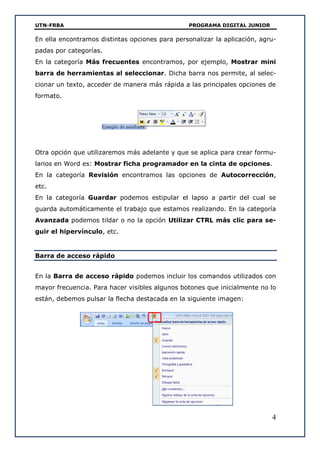 UTN-FRBA PROGRAMA DIGITAL JUNIOR
4
En ella encontramos distintas opciones para personalizar la aplicación, agru-
padas por categorías.
En la categoría Más frecuentes encontramos, por ejemplo, Mostrar mini
barra de herramientas al seleccionar. Dicha barra nos permite, al selec-
cionar un texto, acceder de manera más rápida a las principales opciones de
formato.
Otra opción que utilizaremos más adelante y que se aplica para crear formu-
larios en Word es: Mostrar ficha programador en la cinta de opciones.
En la categoría Revisión encontramos las opciones de Autocorrección,
etc.
En la categoría Guardar podemos estipular el lapso a partir del cual se
guarda automáticamente el trabajo que estamos realizando. En la categoría
Avanzada podemos tildar o no la opción Utilizar CTRL más clic para se-
guir el hipervínculo, etc.
Barra de acceso rápido
En la Barra de acceso rápido podemos incluir los comandos utilizados con
mayor frecuencia. Para hacer visibles algunos botones que inicialmente no lo
están, debemos pulsar la flecha destacada en la siguiente imagen:
 