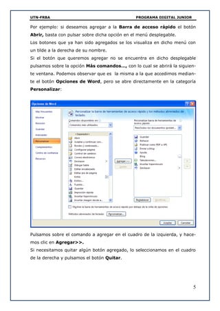 UTN-FRBA PROGRAMA DIGITAL JUNIOR
5
Por ejemplo: si deseamos agregar a la Barra de acceso rápido el botón
Abrir, basta con pulsar sobre dicha opción en el menú desplegable.
Los botones que ya han sido agregados se los visualiza en dicho menú con
un tilde a la derecha de su nombre.
Si el botón que queremos agregar no se encuentra en dicho desplegable
pulsamos sobre la opción Más comandos…, con lo cual se abrirá la siguien-
te ventana. Podemos observar que es la misma a la que accedimos median-
te el botón Opciones de Word, pero se abre directamente en la categoría
Personalizar:
Pulsamos sobre el comando a agregar en el cuadro de la izquierda, y hace-
mos clic en Agregar>>.
Si necesitamos quitar algún botón agregado, lo seleccionamos en el cuadro
de la derecha y pulsamos el botón Quitar.
 