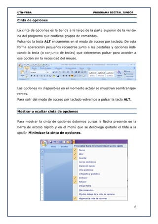 UTN-FRBA PROGRAMA DIGITAL JUNIOR
6
Cinta de opciones
La cinta de opciones es la banda a la largo de la parte superior de la venta-
na del programa que contiene grupos de comandos.
Pulsando la tecla ALT entraremos en el modo de acceso por teclado. De esta
forma aparecerán pequeños recuadros junto a las pestañas y opciones indi-
cando la tecla (o conjunto de teclas) que deberemos pulsar para acceder a
esa opción sin la necesidad del mouse.
Las opciones no disponibles en el momento actual se muestran semitranspa-
rentes.
Para salir del modo de acceso por teclado volvemos a pulsar la tecla ALT.
Mostrar u ocultar cinta de opciones
Para mostrar la cinta de opciones debemos pulsar la flecha presente en la
Barra de acceso rápido y en el menú que se despliega quitarle el tilde a la
opción Minimizar la cinta de opciones.
 